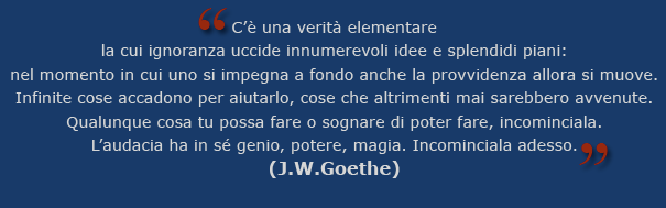 C’è una verità elementare la cui ignoranza uccide innumerevoli idee e splendidi piani: nel momento in cui uno si impegna a fondo anche la provvidenza allora si muove. Infinite cose accadono per aiutarlo, cose che altrimenti mai sarebbero avvenute. Qualunque cosa tu possa fare o sognare di poter fare, incominciala. L’audacia ha in sé genio, potere, magia. Incominciala adesso. (J.W.Goethe)